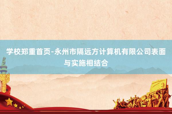 学校郑重首页-永州市隔远方计算机有限公司表面与实施相结合