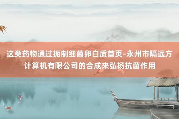这类药物通过扼制细菌卵白质首页-永州市隔远方计算机有限公司的合成来弘扬抗菌作用
