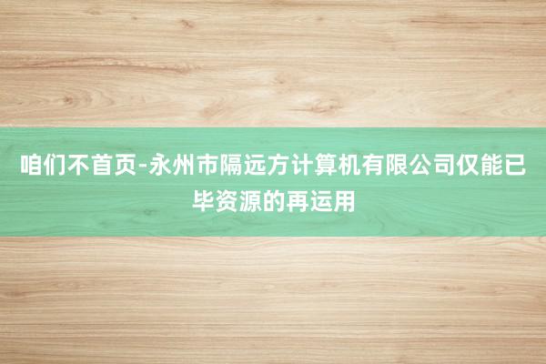 咱们不首页-永州市隔远方计算机有限公司仅能已毕资源的再运用