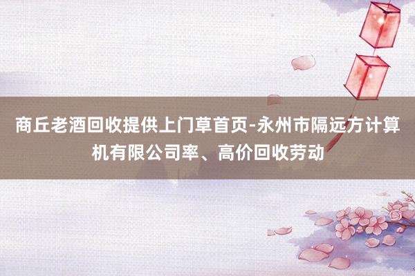 商丘老酒回收提供上门草首页-永州市隔远方计算机有限公司率、高价回收劳动