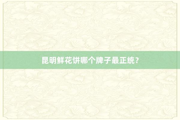 昆明鲜花饼哪个牌子最正统？