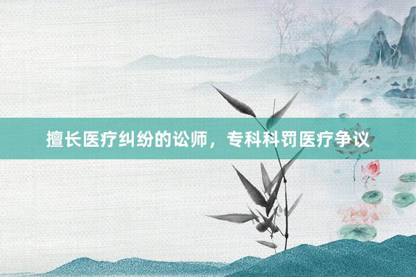 擅长医疗纠纷的讼师，专科科罚医疗争议